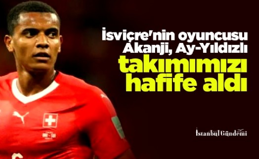 İsviçre'nin oyuncusu Akanji, Ay-Yıldızlı takımımızı hafife aldı